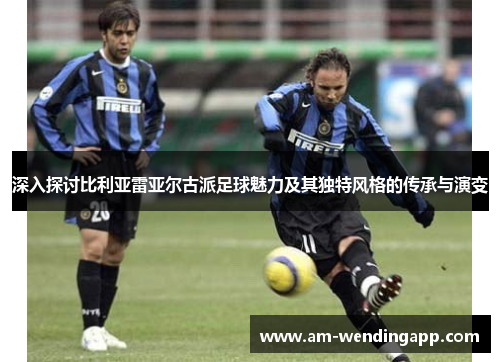 深入探讨比利亚雷亚尔古派足球魅力及其独特风格的传承与演变