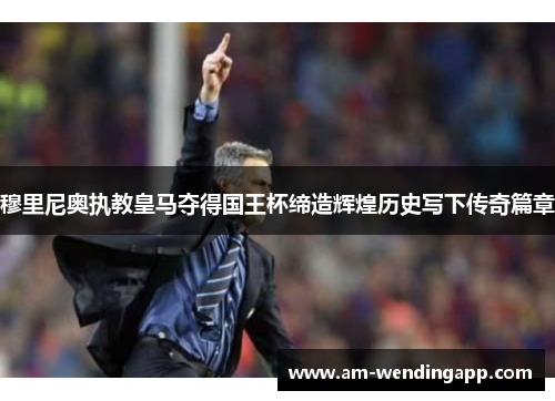 穆里尼奥执教皇马夺得国王杯缔造辉煌历史写下传奇篇章 穆里尼奥执教皇马夺得国王杯缔造辉煌历史写下传奇篇章