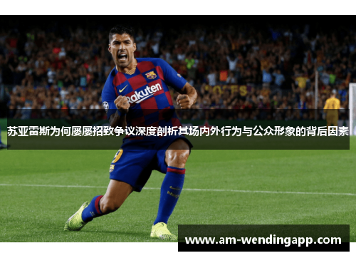 苏亚雷斯为何屡屡招致争议深度剖析其场内外行为与公众形象的背后因素