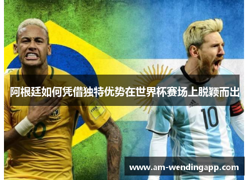 阿根廷如何凭借独特优势在世界杯赛场上脱颖而出 阿根廷如何凭借独特优势在世界杯赛场上脱颖而出