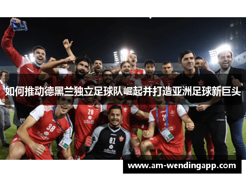 如何推动德黑兰独立足球队崛起并打造亚洲足球新巨头 如何推动德黑兰独立足球队崛起并打造亚洲足球新巨头