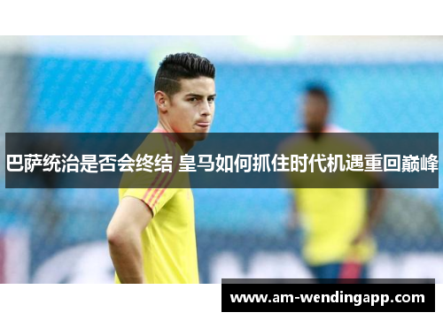巴萨统治是否会终结 皇马如何抓住时代机遇重回巅峰 巴萨统治是否会终结 皇马如何抓住时代机遇重回巅峰