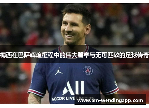 梅西在巴萨辉煌征程中的伟大篇章与无可匹敌的足球传奇 梅西在巴萨辉煌征程中的伟大篇章与无可匹敌的足球传奇