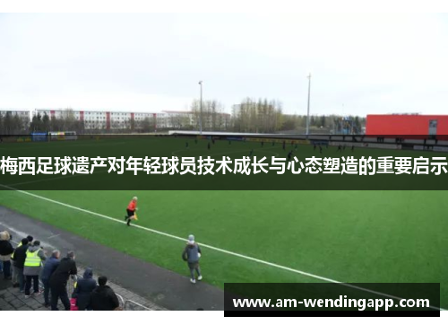 梅西足球遗产对年轻球员技术成长与心态塑造的重要启示 梅西足球遗产对年轻球员技术成长与心态塑造的重要启示