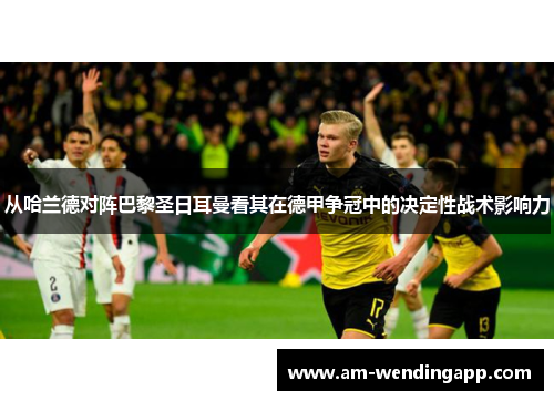 从哈兰德对阵巴黎圣日耳曼看其在德甲争冠中的决定性战术影响力 从哈兰德对阵巴黎圣日耳曼看其在德甲争冠中的决定性战术影响力