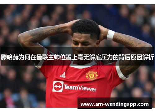 滕哈赫为何在曼联主帅位置上毫无解雇压力的背后原因解析 滕哈赫为何在曼联主帅位置上毫无解雇压力的背后原因解析