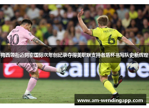 梅西领衔迈阿密国际次年创纪录夺得美职联支持者盾杯书写队史新辉煌