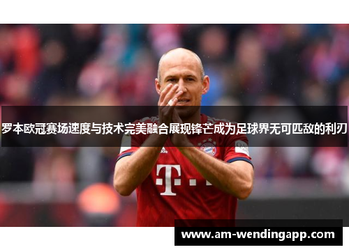 罗本欧冠赛场速度与技术完美融合展现锋芒成为足球界无可匹敌的利刃