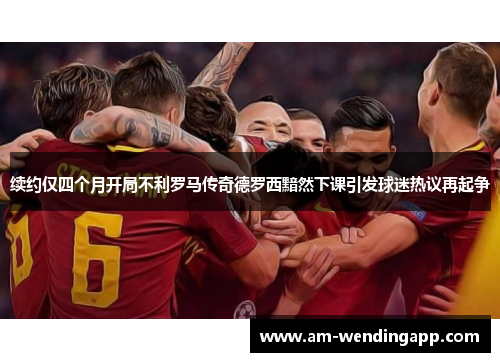 续约仅四个月开局不利罗马传奇德罗西黯然下课引发球迷热议再起争