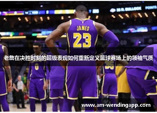 老詹在决胜时刻的超级表现如何重新定义篮球赛场上的领袖气质